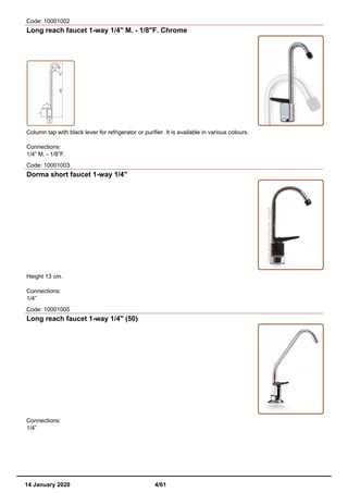 Code: 10001002
Long reach faucet 1-way 1/4" M. - 1/8"F. Chrome
Column tap with black lever for refrigerator or purifier. It is available in various colours.
Connections:
1/4” M. - 1/8”F.
Code: 10001003
Dorma short faucet 1-way 1/4"
Height 13 cm.
Connections:
1/4”
Code: 10001005
Long reach faucet 1-way 1/4" (50)
Connections:
1/4”
14 January 2020 4/61
 