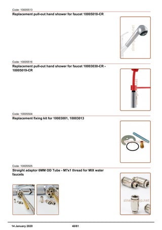 Code: 10005513
Replacement pull-out hand shower for faucet 10005018-CR
Code: 10005516
Replacement pull-out hand shower for faucet 10003030-CR -
10005019-CR
Code: 10005504
Replacement fixing kit for 10003001, 10003013
Code: 10005505
Straight adaptor 6MM OD Tube - M7x1 thread for MIX water
faucets
14 January 2020 40/61
 