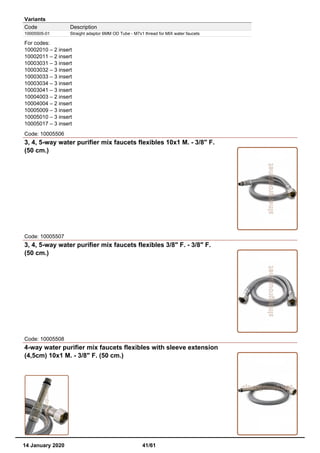 Variants
Code Description
10005505-01 Straight adaptor 6MM OD Tube - M7x1 thread for MIX water faucets
For codes:
10002010 – 2 insert
10002011 – 2 insert
10003031 – 3 insert
10003032 – 3 insert
10003033 – 3 insert
10003034 – 3 insert
10003041 – 3 insert
10004003 – 2 insert
10004004 – 2 insert
10005009 – 3 insert
10005010 – 3 insert
10005017 – 3 insert
Code: 10005506
3, 4, 5-way water purifier mix faucets flexibles 10x1 M. - 3/8" F.
(50 cm.)
Code: 10005507
3, 4, 5-way water purifier mix faucets flexibles 3/8" F. - 3/8" F.
(50 cm.)
Code: 10005508
4-way water purifier mix faucets flexibles with sleeve extension
(4,5cm) 10x1 M. - 3/8" F. (50 cm.)
14 January 2020 41/61
 