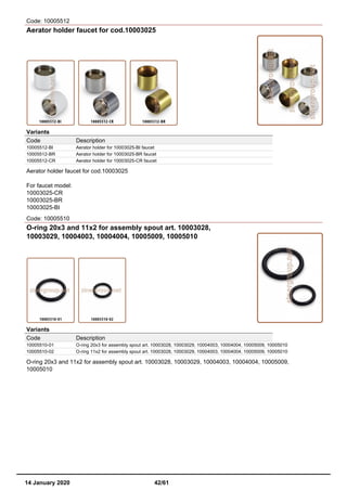 Code: 10005512
Aerator holder faucet for cod.10003025
Variants
Code Description
10005512-BI Aerator holder for 10003025-BI faucet
10005512-BR Aerator holder for 10003025-BR faucet
10005512-CR Aerator holder for 10003025-CR faucet
Aerator holder faucet for cod.10003025
For faucet model:
10003025-CR
10003025-BR
10003025-BI
Code: 10005510
O-ring 20x3 and 11x2 for assembly spout art. 10003028,
10003029, 10004003, 10004004, 10005009, 10005010
Variants
Code Description
10005510-01 O-ring 20x3 for assembly spout art. 10003028, 10003029, 10004003, 10004004, 10005009, 10005010
10005510-02 O-ring 11x2 for assembly spout art. 10003028, 10003029, 10004003, 10004004, 10005009, 10005010
O-ring 20x3 and 11x2 for assembly spout art. 10003028, 10003029, 10004003, 10004004, 10005009,
10005010
14 January 2020 42/61
 