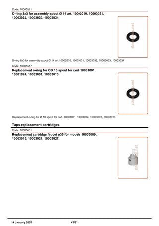 Code: 10005511
O-ring 8x3 for assembly spout Ø 14 art. 10002010, 10003031,
10003032, 10003033, 10003034
O-ring 8x3 for assembly spout Ø 14 art.10002010, 10003031, 10003032, 10003033, 10003034
Code: 10005517
Replacement o-ring for OD 10 spout for cod. 10001001,
10001024, 10003001, 10003013
Replacement o-ring for Ø 10 spout for cod. 10001001, 10001024, 10003001, 10003013
Taps replacement cartridges
Code: 10005601
Replacement cartridge faucet ø35 for models 10003009,
10003015, 10003021, 10003027
14 January 2020 43/61
 