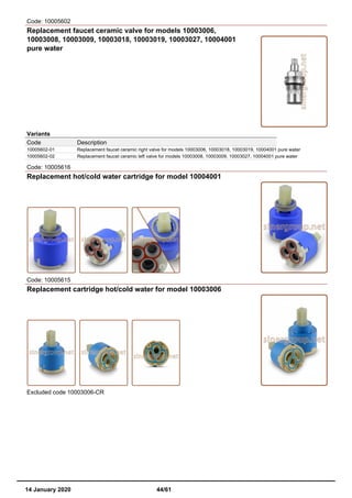 Code: 10005602
Replacement faucet ceramic valve for models 10003006,
10003008, 10003009, 10003018, 10003019, 10003027, 10004001
pure water
Variants
Code Description
10005602-01 Replacement faucet ceramic right valve for models 10003006, 10003018, 10003019, 10004001 pure water
10005602-02 Replacement faucet ceramic left valve for models 10003008, 10003009, 10003027, 10004001 pure water
Code: 10005616
Replacement hot/cold water cartridge for model 10004001
Code: 10005615
Replacement cartridge hot/cold water for model 10003006
Excluded code 10003006-CR
14 January 2020 44/61
 