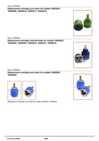 Code: 10005603
Replacement cartridge pure water for models 10003041,
10005009, 10005010, 10005017, 10005019
Code: 10005604
Replacement cartridge hot/cold water for models 10004003,
10004004, 10005009, 10005010, 10005017, 10005019
Code: 10005622
Replacement cartridge pure water for models 10004003,
10004004
Replacement cartridge pure water for models 10004003, 10004004
14 January 2020 45/61
 