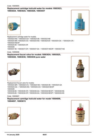 Code: 10005605
Replacement cartridge hot/cold water for models 10003023,
10003024, 10003025, 10003026, 10003037
Replacement cartridge water for models:
10003023-NS / 10003023-GA / 10003023-BI / 10003023-NE
10003024-BR /10003024-CS / 10003024-NS / 10003024-BI / 10003024-GA / 10003024-CR /
10003024-NEOP
10003025-BI / 10003025-CR
10003026
10003037-BI / 10003037-CR / 10003037-GA / 10003037-NEOP / 10003037-NS
Code: 10005606
Replacement faucet valve for models 10003024, 10003025,
10003026, 10003038, 10003039 pure water
Replacement faucet valve for models:
10003024-BR / 10003024-CS / 10003024-NS / 10003024-BI / 10003024-GA
10003025-GA / 10003025-NS / 10003025-CS / 10003025-NEOP
10003026
10003038-BI / 10003038-CR / 10003038-GA / 10003038-NEOP / 10003038-NS
10003039-BI / 10003039-CR / 10003039-GA / 10003039-NEOP / 10003039-NS
Code: 10005607
Replacement cartridge hot/cold water for model 10004006,
10004007, 10005015
14 January 2020 46/61
 
