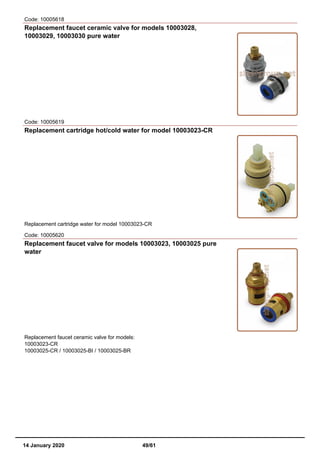 Code: 10005618
Replacement faucet ceramic valve for models 10003028,
10003029, 10003030 pure water
Code: 10005619
Replacement cartridge hot/cold water for model 10003023-CR
Replacement cartridge water for model 10003023-CR
Code: 10005620
Replacement faucet valve for models 10003023, 10003025 pure
water
Replacement faucet ceramic valve for models:
10003023-CR
10003025-CR / 10003025-BI / 10003025-BR
14 January 2020 49/61
 