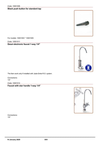 Code: 10001006
Black push button for standard tap
For models: 10001003 * 10001005
Code: 10001011
Desai electronic faucet 1-way 1/4"
The Item work only if installed with Jade-Greta R.O. system.
Connections:
1/4’’
Code: 10001012
Faucet with star handle 1-way 1/4''
Connections:
1/4’’
14 January 2020 5/61
 
