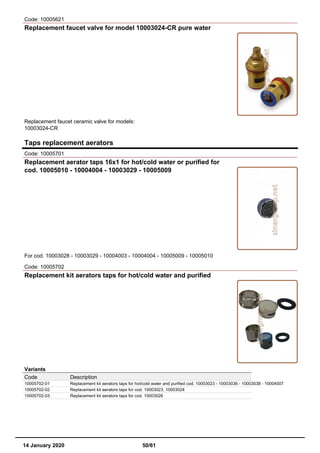 Code: 10005621
Replacement faucet valve for model 10003024-CR pure water
Replacement faucet ceramic valve for models:
10003024-CR
Taps replacement aerators
Code: 10005701
Replacement aerator taps 16x1 for hot/cold water or purified for
cod. 10005010 - 10004004 - 10003029 - 10005009
For cod. 10003028 - 10003029 - 10004003 - 10004004 - 10005009 - 10005010
Code: 10005702
Replacement kit aerators taps for hot/cold water and purified
Variants
Code Description
10005702-01 Replacement kit aerators taps for hot/cold water and purified cod. 10003023 - 10003036 - 10003038 - 10004007
10005702-02 Replacement kit aerators taps for cod. 10003023, 10003024
10005702-03 Replacement kit aerators taps for cod. 10003026
14 January 2020 50/61
 