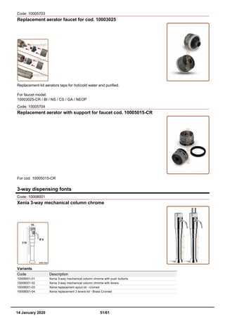 Code: 10005703
Replacement aerator faucet for cod. 10003025
Replacement kit aerators taps for hot/cold water and purified.
For faucet model:
10003025-CR / BI / NS / CS / GA / NEOP
Code: 10005704
Replacement aerator with support for faucet cod. 10005015-CR
For cod. 10005015-CR
3-way dispensing fonts
Code: 10008001
Xenia 3-way mechanical column chrome
Variants
Code Description
10008001-01 Xenia 3-way mechanical column chrome with push buttons
10008001-02 Xenia 3-way mechanical column chrome with levers
10008001-03 Xenia replacement spout kit - cromed
10008001-04 Xenia replacement 3 levers kit - Brass Cromed
14 January 2020 51/61
 
