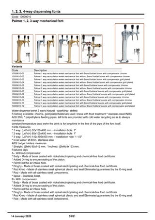 1, 2, 3, 4-way dispensing fonts
Code: 10009010
Palmer 1, 2, 3-way mechanical font
Variants
Code Description
10009010-01 Palmer 1 way recirculation water mechanical font with Brand holder faucet with compensator chrome
10009010-02 Palmer 1 way recirculation water mechanical font without Brand holder faucet with compensator chrome
10009010-03 Palmer 1 way recirculation water mechanical font with Brand holder faucet with compensator gold plated
10009010-04 Palmer 1 way recirculation water mechanical font without Brand holder faucet with compensator gold plated
10009010-05 Palmer 2 way recirculation water mechanical font with Brand holders faucet with compensator chrome
10009010-06 Palmer 2 way recirculation water mechanical font without Brand holders faucets with compensator chrome
10009010-07 Palmer 2 way recirculation water mechanical font with Brand holders faucets with compensator gold plated
10009010-08 Palmer 2 way recirculation water mechanical font without Brand holders faucets with compensator gold plated
10009010-09 Palmer 3 way recirculation water mechanical font with Brand holders faucets with compensator chrome
10009010-10 Palmer 3 way recirculation water mechanical font without Brand holders faucets with compensator chrome
10009010-11 Palmer 3 way recirculation water mechanical font with Brand holders faucets with compensator gold plated
10009010-12 Palmer 3 way recirculation water mechanical font without Brand holders faucets with compensator gold plated
Water dispense tower 3 ways Natural - sparkling - chilled
Finishing available: chrome, gold plated.Materials used: brass with food treatment * stainless steel INOX
AISI 316L * polyethylene feeding pipes. All fonts are provided with cold water recycling so as to always
maintain a
constant temperature also wehn the drink is for long time in the line of the pipe of the font itself.
Fonts measures
* 1 way: (LxPxH) 52x105x400 mm. - installation hole: 1"
* 2 way: (LxPxH) 85x105x400 mm. - installation hole: 1"
* 3 way: (LxPxH) 142x105x400 mm. - installation hole: 1-1/2"
* In-let water: Ø 8mm. stainless steel
ABS badge holders measures
* Straight: (ØxH) 90x142 mm. * Inclined: (ØxH) 9x163 mm.
Features taps
A - Without compensator
* Body - Made of brass coated with nickel electroplating and chemical-free food certificate.
* Added O-ring to ensure sealing of the piston.
* Removed the air intake hole.
* Dinghy - Made of brass coated with nickel electroplating and chemical-free food certificate.
* Rod Knob - Made of stainless steel spherical plastic and seal Eliminated guaranteed by the O-ring seal.
* Rod - Made with all stainless steel components.
* Spout - Stainless Steel.
B - With compensator
* Body - Made of brass coated with nickel electroplating and chemical-free food certificate.
* Added O-ring to ensure sealing of the piston.
* Removed the air intake hole.
* Dinghy - Made of brass coated with nickel electroplating and chemical-free food certificate.
* Rod Knob - Made of stainless steel spherical plastic and seal Eliminated guaranteed by the O-ring seal.
* Rod - Made with all stainless steel components.
14 January 2020 53/61
 