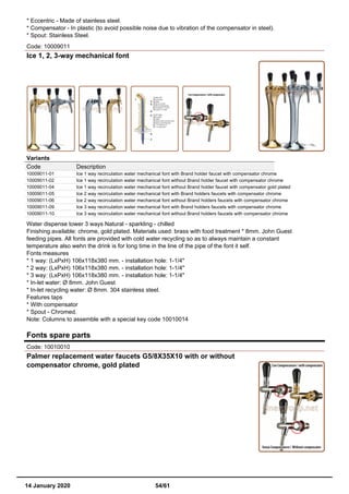 * Eccentric - Made of stainless steel.
* Compensator - In plastic (to avoid possible noise due to vibration of the compensator in steel).
* Spout: Stainless Steel.
Code: 10009011
Ice 1, 2, 3-way mechanical font
Variants
Code Description
10009011-01 Ice 1 way recirculation water mechanical font with Brand holder faucet with compensator chrome
10009011-02 Ice 1 way recirculation water mechanical font without Brand holder faucet with compensator chrome
10009011-04 Ice 1 way recirculation water mechanical font without Brand holder faucet with compensator gold plated
10009011-05 Ice 2 way recirculation water mechanical font with Brand holders faucets with compensator chrome
10009011-06 Ice 2 way recirculation water mechanical font without Brand holders faucets with compensator chrome
10009011-09 Ice 3 way recirculation water mechanical font with Brand holders faucets with compensator chrome
10009011-10 Ice 3 way recirculation water mechanical font without Brand holders faucets with compensator chrome
Water dispense tower 3 ways Natural - sparkling - chilled
Finishing available: chrome, gold plated. Materials used: brass with food treatment * 8mm. John Guest
feeding pipes. All fonts are provided with cold water recycling so as to always maintain a constant
temperature also wehn the drink is for long time in the line of the pipe of the font it self.
Fonts measures
* 1 way: (LxPxH) 106x118x380 mm. - installation hole: 1-1/4"
* 2 way: (LxPxH) 106x118x380 mm. - installation hole: 1-1/4"
* 3 way: (LxPxH) 106x118x380 mm. - installation hole: 1-1/4"
* In-let water: Ø 8mm. John Guest
* In-let recycling water: Ø 8mm. 304 stainless steel.
Features taps
* With compensator
* Spout - Chromed.
Note: Columns to assemble with a special key code 10010014
Fonts spare parts
Code: 10010010
Palmer replacement water faucets G5/8X35X10 with or without
compensator chrome, gold plated
14 January 2020 54/61
 