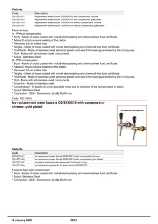 Variants
Code Description
10010010-01 Replacement water faucets G5/8X35X10 with compensator chrome
10010010-02 Replacement water faucets G5/8X35X10 with compensator gold plated
10010010-03 Replacement water faucets G5/8X35X10 without compensator chrome
10010010-04 Replacement water faucets G5/8X35X10 without compensator gold plated
Features taps
A - Without compensator
* Body - Made of brass coated with nickel electroplating and chemical-free food certificate.
* Added O-ring to ensure sealing of the piston.
* Removed the air intake hole.
* Dinghy - Made of brass coated with nickel electroplating and chemical-free food certificate.
* Rod Knob - Made of stainless steel spherical plastic and seal Eliminated guaranteed by the O-ring seal.
* Rod - Made with all stainless steel components.
* Spout - Stainless Steel.
B - With compensator
* Body - Made of brass coated with nickel electroplating and chemical-free food certificate.
* Added O-ring to ensure sealing of the piston.
* Removed the air intake hole.
* Dinghy - Made of brass coated with nickel electroplating and chemical-free food certificate.
* Rod Knob - Made of stainless steel spherical plastic and seal Eliminated guaranteed by the O-ring seal.
* Rod - Made with all stainless steel components.
* Eccentric - Made of stainless steel.
* Compensator - In plastic (to avoid possible noise due to vibration of the compensator in steel).
* Spout: Stainless Steel.
* Connection: G5/8 - Dimensions: (LxØ) 35x10 mm.
Code: 10010015
Ice replacement water faucets G5/8X35X10 with compensator
chrome, gold plated
Variants
Code Description
10010015-01 Ice replacement water faucet G5/8X35X10 with compensator chrome
10010015-03 Ice replacement water faucet G5/8X35X10 with compensator gold plated
10010015-02 Ice gasket sealing faucet (always with the faucet to buy)
10010015-04 Ice replacement gasket kit for water faucet G5/8X35X10
Features taps with compensator
* Body - Made of brass coated with nickel electroplating and chemical-free food certificate.
* Spout: Stainless Steel.
* Connection: G5/8 - Dimensions: (LxØ) 35x10 mm.
14 January 2020 55/61
 