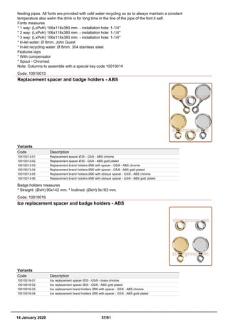 feeding pipes. All fonts are provided with cold water recycling so as to always maintain a constant
temperature also wehn the drink is for long time in the line of the pipe of the font it self.
Fonts measures
* 1 way: (LxPxH) 106x118x380 mm. - installation hole: 1-1/4"
* 2 way: (LxPxH) 106x118x380 mm. - installation hole: 1-1/4"
* 3 way: (LxPxH) 106x118x380 mm. - installation hole: 1-1/4"
* In-let water: Ø 8mm. John Guest
* In-let recycling water: Ø 8mm. 304 stainless steel.
Features taps
* With compensator
* Spout - Chromed.
Note: Columns to assemble with a special key code 10010014
Code: 10010013
Replacement spacer and badge holders - ABS
Variants
Code Description
10010013-01 Replacement spacer Ø35 - G5/8 - ABS chrome
10010013-02 Replacement spacer Ø35 - G5/8 - ABS gold plated
10010013-03 Replacement brand holders Ø90 with spacer - G5/8 - ABS chrome
10010013-04 Replacement brand holders Ø90 with spacer - G5/8 - ABS gold plated
10010013-05 Replacement brand holders Ø90 with oblique spacer - G5/8 - ABS chrome
10010013-06 Replacement brand holders Ø90 with oblique spacer - G5/8 - ABS gold plated
Badge holders measures
* Straight: (ØxH) 90x142 mm. * Inclined: (ØxH) 9x163 mm.
Code: 10010016
Ice replacement spacer and badge holders - ABS
Variants
Code Description
10010016-01 Ice replacement spacer Ø35 - G5/8 - brass chrome
10010016-02 Ice replacement spacer Ø35 - G5/8 - ABS gold plated
10010016-03 Ice replacement brand holders Ø90 with spacer - G5/8 - ABS chrome
10010016-04 Ice replacement brand holders Ø90 with spacer - G5/8 - ABS gold plated
14 January 2020 57/61
 