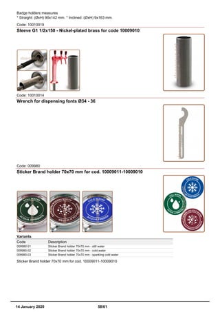 Badge holders measures
* Straight: (ØxH) 90x142 mm. * Inclined: (ØxH) 9x163 mm.
Code: 10010019
Sleeve G1 1/2x150 - Nickel-plated brass for code 10009010
Code: 10010014
Wrench for dispensing fonts Ø34 - 36
Code: 009980
Sticker Brand holder 70x70 mm for cod. 10009011-10009010
Variants
Code Description
009980-01 Sticker Brand holder 70x70 mm - still water
009980-02 Sticker Brand holder 70x70 mm - cold water
009980-03 Sticker Brand holder 70x70 mm - sparkling cold water
Sticker Brand holder 70x70 mm for cod. 10009011-10009010
14 January 2020 58/61
 