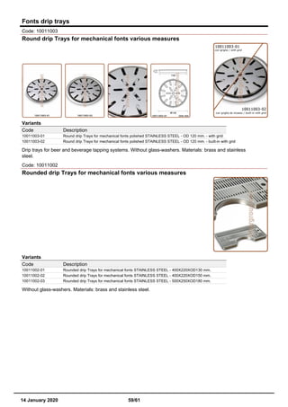 Fonts drip trays
Code: 10011003
Round drip Trays for mechanical fonts various measures
Variants
Code Description
10011003-01 Round drip Trays for mechanical fonts polished STAINLESS STEEL - OD 120 mm. - with grid
10011003-02 Round drip Trays for mechanical fonts polished STAINLESS STEEL - OD 120 mm. - built-in with grid
Drip trays for beer and beverage tapping systems. Without glass-washers. Materials: brass and stainless
steel.
Code: 10011002
Rounded drip Trays for mechanical fonts various measures
Variants
Code Description
10011002-01 Rounded drip Trays for mechanical fonts STAINLESS STEEL - 400X220XOD130 mm.
10011002-02 Rounded drip Trays for mechanical fonts STAINLESS STEEL - 400X220XOD150 mm.
10011002-03 Rounded drip Trays for mechanical fonts STAINLESS STEEL - 500X250XOD180 mm.
Without glass-washers. Materials: brass and stainless steel.
14 January 2020 59/61
 