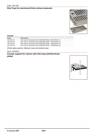 Code: 10011001
Drip Trays for mechanical fonts various measures
Variants
Code Description
10011001-01 Drip Trays for mechanical fonts STAINLESS STEEL 220X150X30 mm.
10011001-04 Drip Trays for mechanical fonts STAINLESS STEEL - 305X187X25 mm.
10011001-02 Drip Trays for mechanical fonts STAINLESS STEEL - 400X220X30 mm.
10011001-03 Drip Trays for mechanical fonts STAINLESS STEEL - 600X220X30 mm.
Without glass-washers. Materials: brass and stainless steel.
Code: 10010018
Counter support for column with drip trays polished brass
plated
14 January 2020 60/61
 