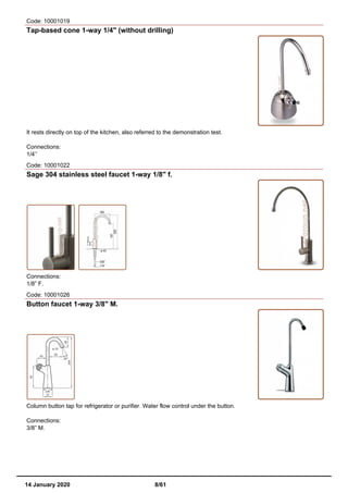 Code: 10001019
Tap-based cone 1-way 1/4" (without drilling)
It rests directly on top of the kitchen, also referred to the demonstration test.
Connections:
1/4’’
Code: 10001022
Sage 304 stainless steel faucet 1-way 1/8" f.
Connections:
1/8” F.
Code: 10001026
Button faucet 1-way 3/8" M.
Column button tap for refrigerator or purifier. Water flow control under the button.
Connections:
3/8” M.
14 January 2020 8/61
 