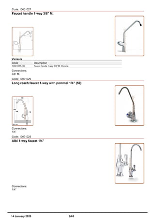 Code: 10001027
Faucet handle 1-way 3/8" M.
Variants
Code Description
10001027-CR Faucet handle 1-way 3/8" M. Chrome
Connections:
3/8” M.
Code: 10001029
Long reach faucet 1-way with pommel 1/4" (50)
Connections:
1/4”
Code: 10001025
Albi 1-way faucet 1/4"
Connections:
1/4”
14 January 2020 9/61
 
