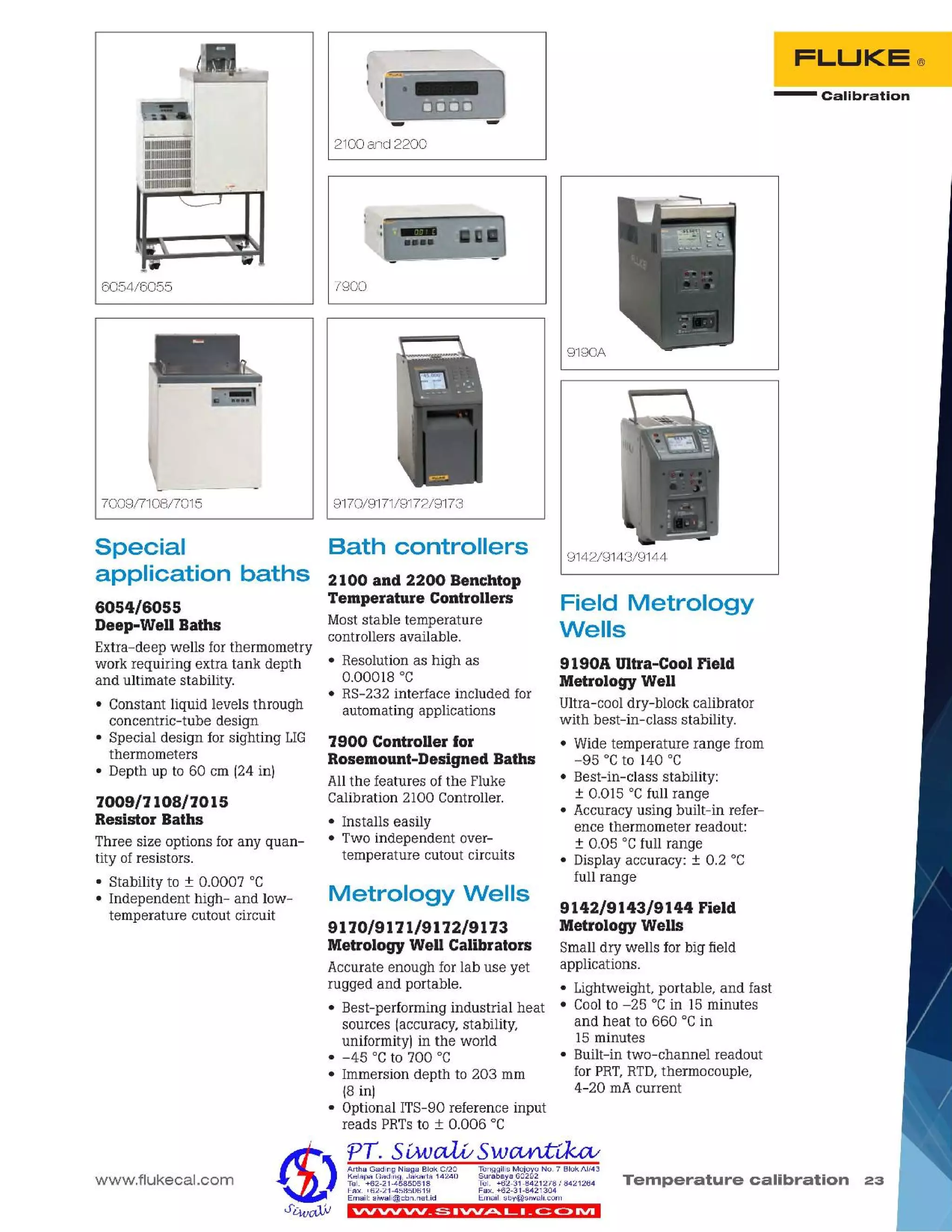 - Calibration
FLUKE®
VV'VVVV_ S IVV,P,..L I _~ C> IVI
Temperature calibration 23
TenggilisMejoyoNO.7 SiokAI/43
Surabaya60292
Tel. +62-31-8421278I 8421264
Fax. +62-31-8421304
Email:sby@siwalLcom
Artha Gading NiagaSiok C/20
KelapaGading,Jakarta 14240
Tel. +62-21-45850618
Fax.+62-21-45850619
Email:siwali@cbn.net.id
Metrology Wells
9110/9111/9112/9113
Metrology Well Calibrators
Accurate enough for lab use yet
rugged and portable.
• Best-performing industrial heat
sources (accuracy, stability,
uniformity) in the world
• -45°C to 700 °C
• Immersion depth to 203 mm
(8 in)
• Optional ITS-90 reference input
reads PRTsto ± 0.006 °C
1900 Controller for
Rosemount-Designed Baths
Allthe features of the Fluke
Calibration 2100 Controller.
• Installs easily
• Two independent over-
temperature cutout circuits
2100 and 2200 Benchtop
Temperature Controllers
Moststable temperature
controllers available.
• Resolution as high as
0.00018°C
• RS-232 interface included for
automating applications
Bath controllers
www.flukecal.com
9142/9143/9144 Field
Metrology Wells
Small dry wells for big field
applications.
• Lightweight, portable, and fast
• Coolto -25°C in 15 minutes
and heat to 660 °Cin
15 minutes
• Built-in two-channel readout
for PRT,RTD,thermocouple,
4-20 rnAcurrent
9190A Ultra-Cool Field
Metrology Well
Ultra-cool dry-block calibrator
with best-in-class stability.
• Wide temperature range from
-95°C to 140 °C
• Best-in-class stability:
± 0.Ql5 °Cfull range
• Accuracy using built-in refer-
ence thermometer readout:
± 0.05 °Cfull range
• Display accuracy: ± 0.2 °C
full range
Field Metrology
Wells
9170/9171/9172/9173
9142/9143/9144
7900
9190A
2100 and 2200
1009/7108/7015
Resistor Baths
Three size options for any quan-
tity of resistors.
• Stability to ± 0.0007 °C
• Independent high- and low-
temperature cutout circuit
Special
application baths
6054/6055
Deep-Well Baths
Extra-deep wells for thermometry
work requiring extra tank depth
and ultimate stability.
• Constant liquid levels through
concentric-tube design
• Special design for sighting LIG
thermometers
• Depth up to 60 em (24 in)
7009/7108/7015
6054/6055
 