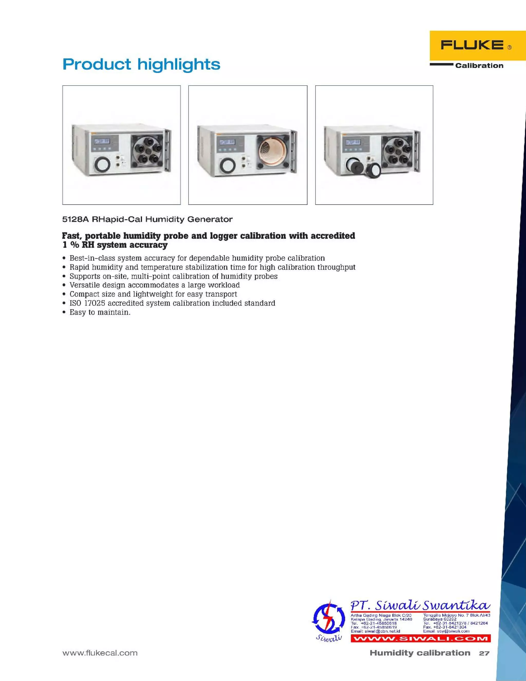 Humidity calibration 27
VVVV'VV_S.'VV.ttOt...L._~C>1VI
TenggilisMejoyoNO.7 SiokAI/43
Surabaya60292
Tel. +62-31-8421278/8421264
Fax. +62-31-8421304
Email:sby@siwali.com
Artha Gading NiagaSiok C/20
KelapaGading,Jakarta 14240
Tel. +62-21-45850618
Fax.+62-21-45850619
Email:siwali@cbn.net.id
5128A RHapid-Cal Humidity Generator
Fast, portable humidity probe and logger calibration with accredited
1% RH system accuracy
• Best-in-class system accuracy for dependable humidity probe calibration
• Rapid humidity and temperature stabilization time for high calibration throughput
• Supports on-site, multi-point calibration of humidity probes
• Versatile design accommodates a large workload
• Compactsize and lightweight for easy transport
• ISO17025 accredited system calibration included standard
• Easy to maintain.
www.flukecal.com
- CalibrationProduct highlights
 