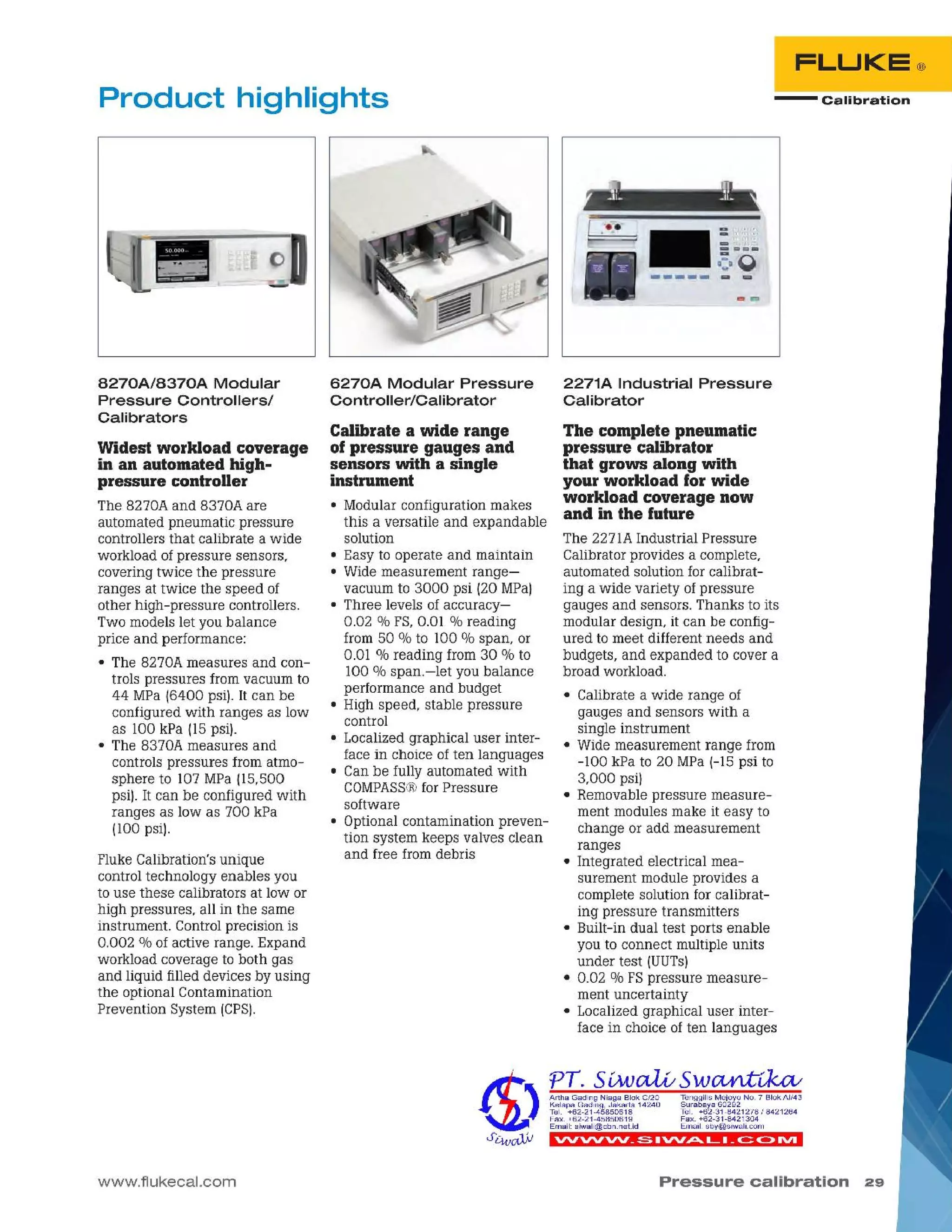 Pressure calibration 29
vvvvvv_ ~ .vv~ (_. _c:::: C>IVI
The complete pneumatic
pressure calibrator
that grows along with
your workload for wide
workload coverage now
and in the future
The 2271AIndustrial Pressure
Calibrator provides a complete,
automated solution for calibrat-
ing a wide variety of pressure
gauges and sensors. Thanks to its
modular design, it can be config-
ured to meet different needs and
budgets, and expanded to cover a
broad workload.
• Calibrate a wide range of
gauges and sensors with a
single instrument
• Wide measurement range from
-100 kPa to 20 MPa 1-15psi to
3,000 psi)
• Removable pressure measure-
ment modules make it easy to
change or add measurement
ranges
• Integrated electrical mea-
surement module provides a
complete solution for calibrat-
ing pressure transmitters
• Built-in dual test ports enable
you to connect multiple units
under test IUUTs)
• 0.02 % FSpressure measure-
ment uncertainty
• Localized graphical user inter-
face in choice of ten languages
2271A Industrial Pressure
Calibrator
TenggilisMejoyoNO.7 SiokAI/43
Surabaya60292
Tel. +62-31-8421278/8421264
Fax.+62-31-8421304
Email:sby@siwalLcom
ArthaGadingNiagaSiokC/20
KelapaGading,Jakarta14240
Tel. +62-21-45850618
Fax.+62-21-45850619
Email:siwali@cbn.neUd
~ L~ - - - J'~-
- Calibration
Calibrate a wide range
of pressure gauges and
sensors with a single
instrument
• Modular configuration makes
this a versatile and expandable
solution
• Easy to operate and maintain
• Wide measurement range-
vacuum to 3000 psi 120MPa)
• Three levels of accuracy-
0.02 % FS,0.01 % reading
from 50 % to 100 % span, or
0.01 % reading from 30 % to
100 % span.-let you balance
performance and budget
• High speed, stable pressure
control
• Localized graphical user inter-
face in choice of ten languages
• Can be fully automated with
COMPASS®for Pressure
software
• Optional contamination preven-
tion system keeps valves clean
and free from debris
6270A Modular Pressure
Controller/Calibrator
www.flukecal.com
Fluke Calibration's unique
control technology enables you
to use these calibrators at low or
high pressures, all in the same
instrument. Controlprecision is
0.002 % of active range. Expand
workload coverage to both gas
and liquid filled devices by using
the optional Contamination
Prevention System ICPS).
Widest workload coverage
in an automated high-
pressure controller
The 8270A and 8370A are
automated pneumatic pressure
controllers that calibrate a wide
workload of pressure sensors,
covering twice the pressure
ranges at twice the speed of
other high-pressure controllers.
Two models let you balance
price and performance:
• The 8270A measures and con-
trols pressures from vacuum to
44 MPa 16400 psi). It can be
configured with ranges as low
as 100 kPa 115psi).
• The 8370A measures and
controls pressures from atmo-
sphere to 107 MPa 115,500
psi). It can be configured with
ranges as low as 700 kPa
1100psi).
8270A/8370A Modular
Pressure Controllers/
Calibrators
Product highlights
 