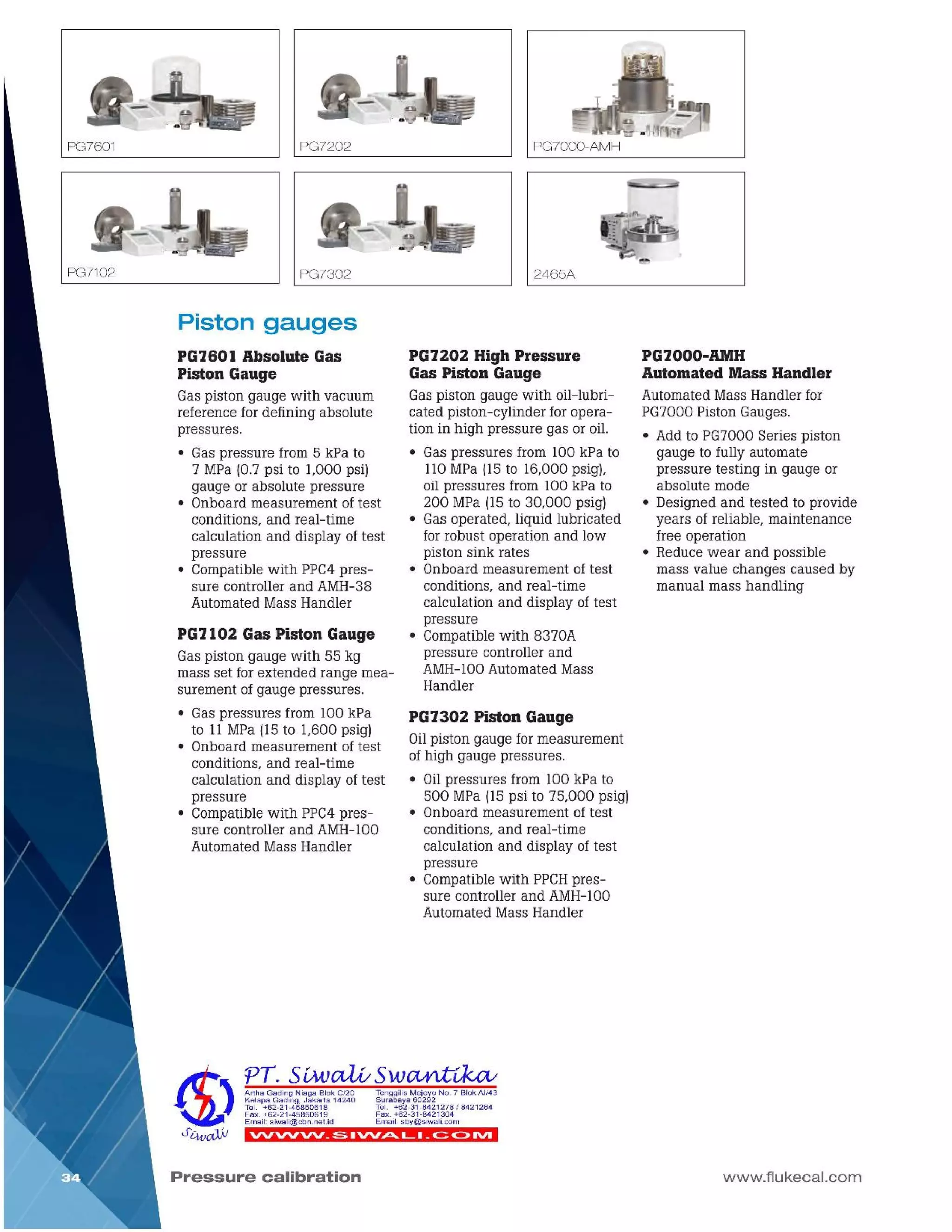 www.flukecal.com
PG7000-AMH
Automated Mass Handler
Automated Mass Handler for
PG7000 Piston Gauges.
• Add to PG7000 Series piston
gauge to fully automate
pressure testing in gauge or
absolute mode
• Designed and tested to provide
years of reliable, maintenance
free operation
• Reduce wear and possible
mass value changes caused by
manual mass handling
Pressure calibration
VVVVVV_:5 .VV~L. _c::: C> IVI
Tenggilis Mejoyo No .7 Blok AI/43
Surabaya 60292
Tel. +62-31-8421278 I 8421264
Fax. +62-31-8421304
Email: sby@siwali.com
Artha Gading Niaga B lok C/20
Kelapa Gading, Jakarta 14240
Tel. +62-21-45850618
Fax. +62-21-45850619
Email: siwali@cbn.net.id
PG7302 Piston Gauge
Oilpiston gauge for measurement
of high gauge pressures.
• Oilpressures from 100 kPa to
500 MPa (15psi to 75,000 psig)
• Onboard measurement of test
conditions, and real-time
calculation and display of test
pressure
• Compatible with PPCHpres-
sure controller and AMH-100
Automated Mass Handler
PG7202 High Pressure
Gas Piston Gauge
Gas piston gauge with oil-lubri-
cated piston-cylinder for opera-
tion in high pressure gas or oil.
• Gas pressures from 100 kPa to
110MPa (15to 16,000 psig),
oil pressures from 100 kPa to
200 MPa (15to 30,000 psig)
• Gas operated, liquid lubricated
for robust operation and low
piston sink rates
• Onboard measurement of test
conditions, and real-time
calculation and display of test
pressure
• Compatible with 8370A
pressure controller and
AMH-100Automated Mass
Handler
PG7l02 Gas Piston Gauge
Gas piston gauge with 55 kg
mass set for extended range mea-
surement of gauge pressures.
• Gas pressures from 100 kPa
to 11MPa (15to 1,600 psig)
• Onboard measurement of test
conditions, and real-time
calculation and display of test
pressure
• Compatible with PPC4pres-
sure controller and AMH-100
Automated Mass Handler
Piston gauges
PG760l Absolute Gas
Piston Gauge
Gas piston gauge with vacuum
reference for defining absolute
pressures.
• Gas pressure from 5 kPa to
7 MPa (0.7 psi to 1,000 psi)
gauge or absolute pressure
• Onboard measurement of test
conditions, and real-time
calculation and display of test
pressure
• Compatible with PPC4pres-
sure controller and AMH-38
Automated Mass Handler
2465APG7302
PG7000-AMHPG7202PG7601
 