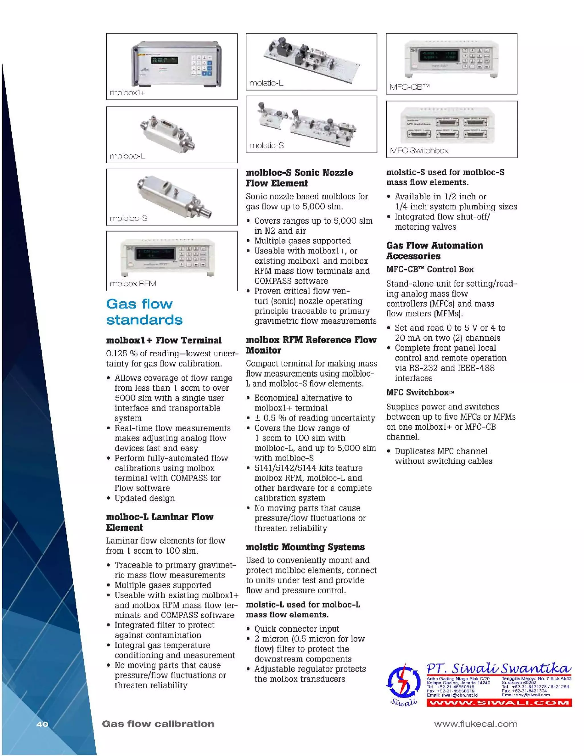 www.flukecal.com
vvwvv_~ IVV.Pt.. L I _~ C>IVI
Tenggilis Mejoyo No .7 Blok AI/43
Surabaya 60292
Tel. +62-31-8421278 I 8421264
Fax. +62-31-8421304
Email: sby@siwali.com
Artha Gading Niaga B lok C/20
Kelapa Gading, Jakarta 14240
Tel. +62-21-45850618
Fax. +62-21-45850619
Email: siwali@cbn.net.id
Gas Flow Automation
Accessories
MFC-CB™Control Box
Stand-alone unit forsetting/read-
ing analog mass flow
controllers IMFCs)and mass
flowmeters IMFMs).
• Set and read 0 to 5 Vor 4 to
20 rnAon two (2)channels
• Completefront panel local
control and remote operation
via RS-232 and IEEE-488
interfaces
MFC Switchbox™
Supplies power and switches
between up to fiveMFCsor MFMs
on one molboxl+ or MFC-CB
channel.
• Duplicates MFCchannel
without switching cables
molstic-S used for molbloc-S
mass flow elements.
• Available in 1/2 inch or
1/4 inch system plumbing sizes
• Integrated flow shut-off/
metering valves
MFC Switchbox
~~
[v~J~~
MFC-CB™
molstic Mounting Systems
Used to conveniently mount and
protect molblocelements, connect
to units under test and provide
flow and pressure control.
molstic-L used for molboc-L
mass flow elements.
• Quickconnector input
• 2 micron 10.5micron for low
flow) filter to protect the
downstream components
• Adjustable regulator protects
the molboxtransducers
molbox RFMReference Flow
Monitor
Compactterminal formaking mass
flowmeasurementsusing molbloc-
Land molbloc-Sflowelements.
• Economicalalternative to
molbox1+ terminal
• ± 0.5 % of reading uncertainty
• Coversthe flow range of
1 seem to 100 slm with
molbloc-L,and up to 5,000 slm
with molbloc-S
• 5141/5142/5144 kits feature
molboxRFM,molbloc-Land
other hardware for a complete
calibration system
• Nomoving parts that cause
pressure/flow fluctuations or
threaten reliability
molbloc-S Sonic Nozzle
Flow Element
Sonicnozzle based molblocsfor
gas flowup to 5,000 slm.
• Coversranges up to 5,000 slm
in N2 and air
• Multiplegases supported
• Useable with molboxl+, or
existing molbox1 and molbox
RFMmass flow terminals and
COMPASSsoftware
• Proven critical flow ven-
turi [sonic]nozzle operating
principle traceable to primary
gravimetric flow measurements
molstic-S
I molst.c-L
Gas flow calibration
molboc-L Laminar Flow
Element
Laminar flow elements forflow
from 1 seem to 100 slm.
• Traceable to primary gravimet-
ric mass flow measurements
• Multiplegases supported
• Useable with existing molboxl+
and molboxRFMmass flow ter-
minals and COMPASSsoftware
• Integrated filter to protect
against contamination
• Integral gas temperature
conditioning and measurement
• Nomoving parts that cause
pressure/flow fluctuations or
threaten reliability
molbox 1+ Flow Terminal
0.125 % of reading-lowest uncer-
tainty for gas flow calibration.
• Allows coverage of flow range
from less than 1 seem to over
5000 slm with a single user
interface and transportable
system
• Real-time flow measurements
makes adjusting analog flow
devices fast and easy
• Performfully-automated flow
calibrations using molbox
terminal with COMPASSfor
Flow software
• Updated design
Gas flow
standards
molboxRFM
I molbloc-S
I rnolboc-L
molbox1+
 