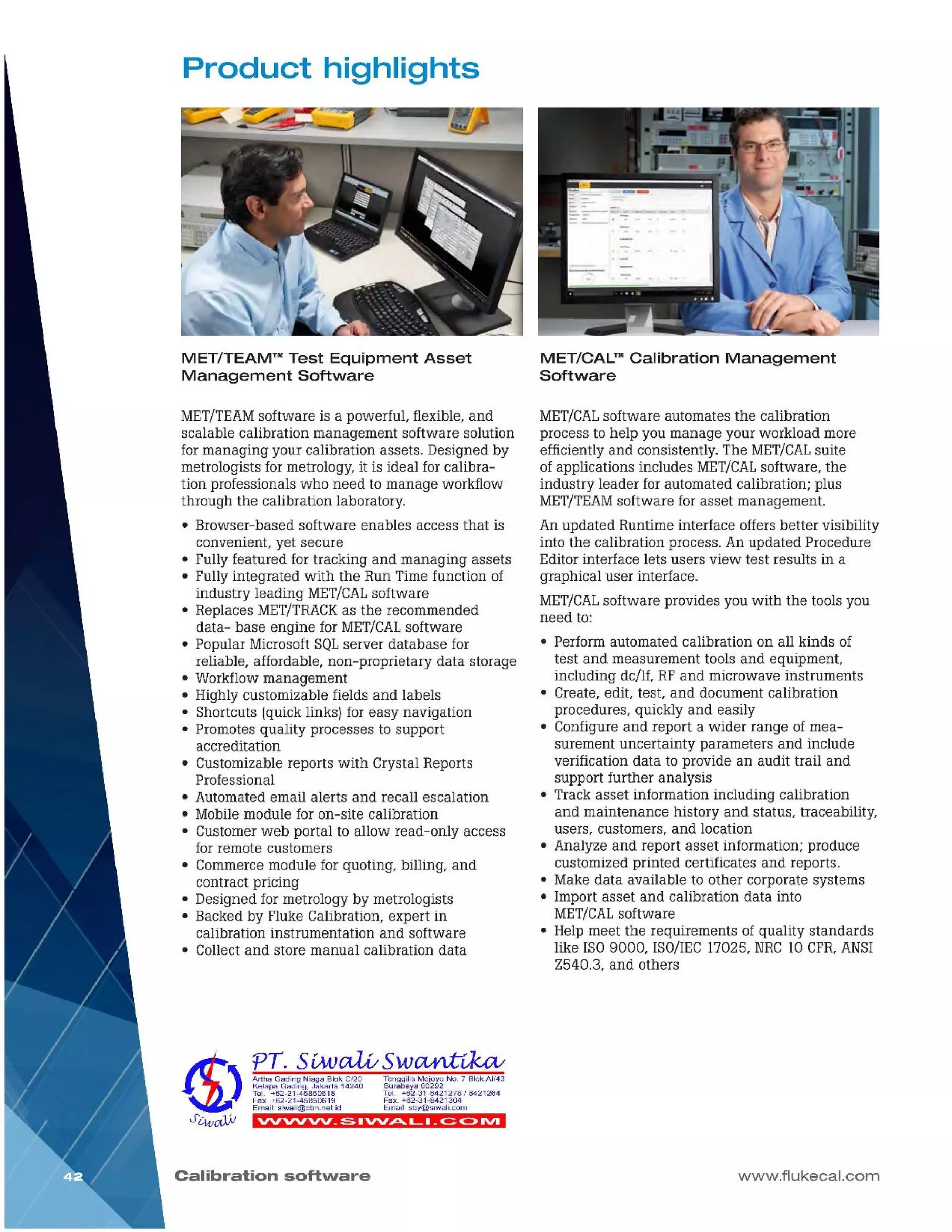 www.flukecal.com
MET/CALsoftware automates the calibration
process to help you manage your workload more
efficiently and consistently. The MET/CALsuite
of applications includes MET/CALsoftware, the
industry leader for automated calibration; plus
MET/TEAMsoftware for asset management.
An updated Runtime interface offers better visibility
into the calibration process. An updated Procedure
Editor interface lets users view test results in a
graphical user interface.
MET/CALsoftware provides you with the tools you
need to:
• Perform automated calibration on all kinds of
test and measurement tools and equipment,
including de/If, RF and microwave instruments
• Create, edit, test, and document calibration
procedures, quickly and easily
• Configure and report a wider range of mea-
surement uncertainty parameters and include
verification data to provide an audit trail and
support further analysis
• Track asset information including calibration
and maintenance history and status, traceability,
users, customers, and location
• Analyze and report asset information; produce
customized printed certificates and reports.
• Make data available to other corporate systems
• Import asset and calibration data into
MET/CALsoftware
• Help meet the requirements of quality standards
like ISO9000, ISO/IEC17025, NRC10 CFR,ANSI
Z540.3, and others
MET/CAL™ Calibration Management
Software
Calibration software
'VV'VV'VV _~ 1'VV.JDt...._ I _~ C> IVI
TenggilisMejoyoNo.7 BlokAI/43
Surabaya60292
Tel. +62-31-8421278I 8421264
Fax.+62-31-8421304
Email:sby@siwalLcom
ArthaGadingNiagaBlokC/20
KelapaGading,Jakarta14240
Tel. +62-21-45850618
Fax.+62-21-45850619
Email:siwali@cbn.neUd
MET/TEAMsoftware is a powerful, flexible, and
scalable calibration management software solution
for managing your calibration assets. Designed by
metrologists for metrology, it is ideal for calibra-
tion professionals who need to manage workflow
through the calibration laboratory.
• Browser-based software enables access that is
convenient, yet secure
• Fully featured for tracking and managing assets
• Fully integrated with the Run Time function of
industry leading MET/CALsoftware
• Replaces MET/TRACKas the recommended
data- base engine for MET/CALsoftware
• Popular Microsoft SQLserver database for
reliable, affordable, non-proprietary data storage
• Workflow management
• Highly customizable fields and labels
• Shortcuts (quick links) for easy navigation
• Promotes quality processes to support
accreditation
• Customizable reports with Crystal Reports
Professional
• Automated email alerts and recall escalation
• Mobile module for on-site calibration
• Customer web portal to allow read-only access
for remote customers
• Commerce module for quoting, billing, and
contract pricing
• Designed for metrology by metrologists
• Backed by Fluke Calibration, expert in
calibration instrumentation and software
• Collect and store manual calibration data
MET/TEAM™ Test Equipment Asset
Management Software
Product highlights
 