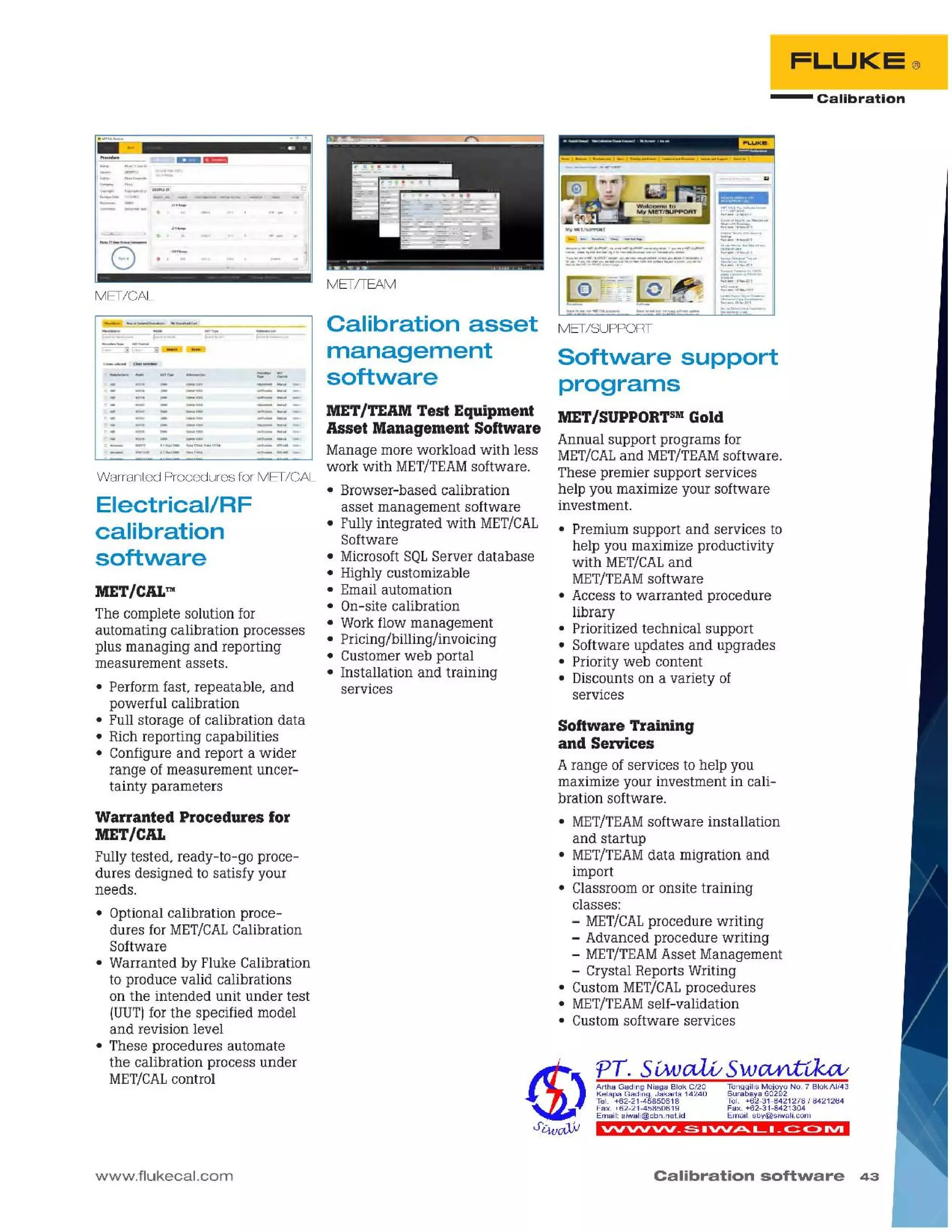 Calibration software 43
""vvvv _~ ."".Ptt.. L. _c::: C> IVI
PT. 5iMJetLV Sw~vkcv
ArthaGadingNiagaSiokC/20 ~~~~6~~a~~~§~ NO.7 SiokAI/43
KelapaGading,Jakarta14240 Tel. +62-31-8421278I 8421264
~~Ix :~~:~t!~~~gm Fax.+62-31-8421304
Email:siwali@cbn.net.id E mail:sby@siwalLcom
Software Training
and Services
Arange of services to help you
maximize your investment in cali-
bration software.
• MET/TEAMsoftware installation
and startup
• MET/TEAMdata migration and
import
• Classroom or onsite training
classes:
- MET/CALprocedure writing
- Advanced procedure writing
- MET/TEAMAsset Management
- Crystal Reports Writing
• Custom MET/CALprocedures
• MET/TEAMself-validation
• Custom software services
MET/SUPPORTsMGold
Annual support programs for
MET/CALand MET/TEAMsoftware .
These premier support services
help you maximize your software
investment.
• Premium support and services to
help you maximize productivity
with MET/CALand
MET/TEAMsoftware
• Access to warranted procedure
library
• Prioritized technical support
• Software updates and upgrades
• Priority web content
• Discounts on a variety of
services
MET/TEAM Test Equipment
Asset Management Software
Manage more workload with less
work with MET/TEAMsoftware.
• Browser-based calibration
asset management software
• Fully integrated with MET/CAL
Software
• MicrosoftSQLServer database
• Highly customizable
• Email automation
• On-site calibration
• Workflow management
• Pricing/billing/invoicing
• Customer web portal
• Installation and training
services
Calibration asset MET/SUPPORT
management Software support
software programs
- Calibration
FLUKE®
METITEAM
www.flukecal.com
Electrical/RF
calibration
software
MET/CAL™
The complete solution for
automating calibration processes
plus managing and reporting
measurement assets.
• Perform fast, repeatable, and
powerful calibration
• Full storage of calibration data
• Rich reporting capabilities
• Configure and report a wider
range of measurement uncer-
tainty parameters
Warranted Procedures for
MET/CAL
Fully tested, ready-to-go proce-
dures designed to satisfy your
needs.
• Optional calibration proce-
dures for MET/CALCalibration
Software
• Warranted by Fluke Calibration
to produce valid calibrations
on the intended unit under test
(UUT)for the specified model
and revision level
• These procedures automate
the calibration process under
MET/CALcontrol
Warranted Procedures for MET/CAL
• , ....... l'ii'0i _~_,l":"'oo
_1..,,- ....,...".
MET/CAL
 