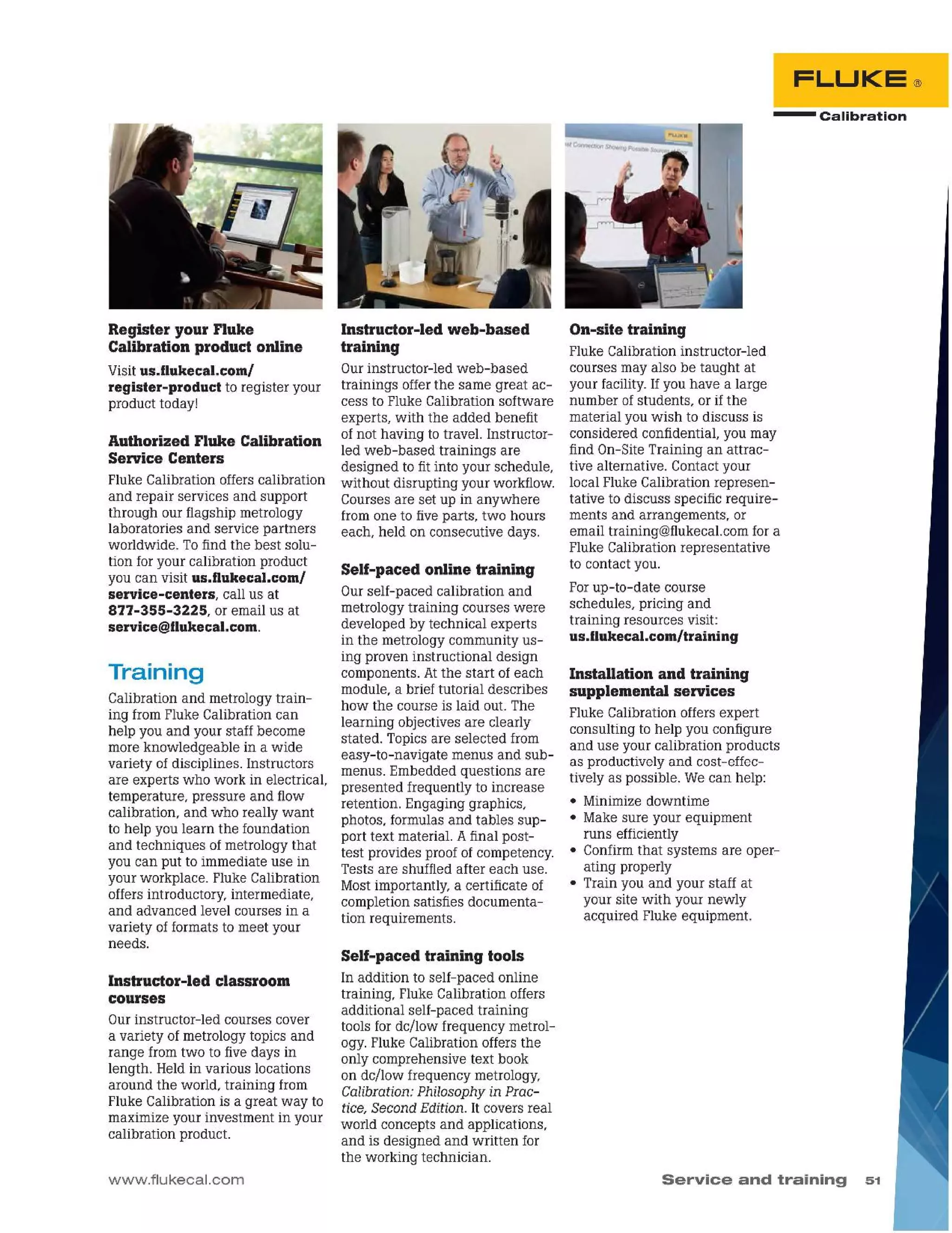 Service and training 51
- Calibrat ion
FLUKE®
Installation and training
supplemental services
Fluke Calibration offers expert
consulting to help you configure
and use your calibration products
as productively and cost-effec-
tively as possible. We can help:
• Minimizedowntime
• Make sure your equipment
runs efficiently
• Confirmthat systems are oper-
ating properly
• Train you and your staff at
your site with your newly
acquired Fluke equipment.
On-site training
Fluke Calibration instructor-led
courses may also be taught at
your facility.If you have a large
number of students, or if the
material you wish to discuss is
considered confidential, you may
find On-SiteTraining an attrac-
tive alternative. Contactyour
local Fluke Calibration represen-
tative to discuss specific require-
ments and arrangements, or
email training@flukecal.comfor a
Fluke Calibration representative
to contact you.
Forup-to-date course
schedules, pricing and
training resources visit:
us.f1ukecal.com/training
Self-paced training tools
In addition to self-paced online
training, Fluke Calibration offers
additional self-paced training
tools for dc/low frequency metrol-
ogy. Fluke Calibration offersthe
only comprehensive text book
on dc/low frequency metrology,
Calibration: Philosophy in Prac-
tice, SecondEdition. It covers real
world concepts and applications,
and is designed and written for
the working technician.
Self-paced online training
Ourself-paced calibration and
metrology training courses were
developed by technical experts
in the metrology community us-
ing proven instructional design
components. Atthe start of each
module, a brief tutorial describes
how the course is laid out. The
learning objectives are clearly
stated. Topicsare selected from
easy-to-navigate menus and sub-
menus. Embedded questions are
presented frequently to increase
retention. Engaging graphics,
photos, formulas and tables sup-
port text material. Afinal post-
test provides proof of competency.
Tests are shuffled after each use.
Mostimportantly, a certificate of
completionsatisfies documenta-
tion requirements.
Instructor-led web-based
training
Ourinstructor-led web-based
trainings offerthe same great ac-
cess to Fluke Calibration software
experts, with the added benefit
of not having to travel. Instructor-
led web-based trainings are
designed to fit into your schedule,
without disrupting your workflow.
Courses are set up in anywhere
fromone to fiveparts, two hours
each, held on consecutive days.
www.flukecal.com
Instructor-led classroom
courses
Ourinstructor-led courses cover
a variety of metrology topics and
range fromtwo to five days in
length. Heldin various locations
around the world, training from
Fluke Calibration is a great way to
maximize your investment in your
calibration product.
Training
Calibration and metrology train-
ing fromFluke Calibration can
help you and your staff become
more knowledgeable in a wide
variety of disciplines. Instructors
are experts who work in electrical,
temperature, pressure and flow
calibration, and who really want
to help you learn the foundation
and techniques of metrology that
you can put to immediate use in
your workplace. Fluke Calibration
offers introductory, intermediate,
and advanced level courses in a
variety of formats to meet your
needs.
Authorized Fluke Calibration
Service Centers
Fluke Calibration offers calibration
and repair services and support
through our flagship metrology
laboratories and service partners
worldwide. Tofind the best solu-
tion foryour calibration product
you can visit us.flukecal.com/
service-centers, call us at
877-355-3225, or email us at
service@flukecal.com.
Register your Fluke
Calibration product online
Visitus.flukecal.com/
register-product to register your
product today!
 