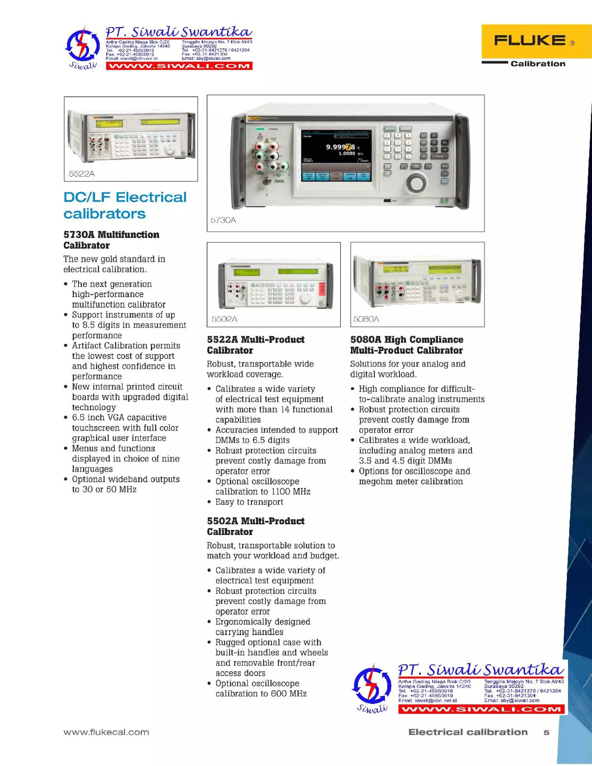 5Electrical calibration
'VVVVVV_~ • ""At... L. _c:= C>IVI
Tenggilis Mejoyo NO.7 Blok AI/43
Surabaya 60292
Tel. +62-31-8421278/8421264
Fax. +62-31-8421304
Email: sby@siwali.com
Artha Gading Niaga Blok C/20
Kelapa Gading, Jakarta 14240
Tel. +62-21-45850618
Fax. +62-21-45850619
Email: siwali@cbn.net.id
5080A High Compliance
Multi-Product Calibrator
Solutions foryour analog and
digital workload.
• High compliance for difficult-
to-calibrate analog instruments
• Robust protection circuits
prevent costly damage from
operator error
• Calibrates a wide workload,
including analog meters and
3.5 and 4.5 digit DMMs
• Options for oscilloscope and
megohm meter calibration
5080A
5502A Multi-Product
Calibrator
Robust, transportable solution to
match your workload and budget.
• Calibrates a wide variety of
electrical test equipment
• Robust protection circuits
prevent costly damage from
operator error
• Ergonomically designed
carrying handles
• Rugged optional case with
built-in handles and wheels
and removable front/rear
access doors
• Optional oscilloscope
calibration to 600 MHz
5522A Multi-Product
Calibrator
Robust, transportable wide
workload coverage.
• Calibrates a wide variety
of electrical test equipment
with more than 14 functional
capabilities
• Accuracies intended to support
DMMsto 6.5 digits
• Robust protection circuits
prevent costly damage from
operator error
• Optional oscilloscope
calibration to 1100MHz
• Easy to transport
5502A
5730A
_..." .
9.999~8 '.
1 ooec u
:;;;';;., ._~ .."
------~
~a~~!EII
- Calibration
FLUKE®
www.flukecal.com
5730A Multifunction
Calibrator
The new gold standard in
electrical calibration.
• The next generation
high-performance
multifunction calibrator
• Support instruments of up
to 8.5 digits in measurement
performance
• Artifact Calibration permits
the lowest cost of support
and highest confidence in
performance
• New internal printed circuit
boards with upgraded digital
technology
• 6.5 inch VGAcapacitive
touchscreen with full color
graphical user interface
• Menus and functions
displayed in choice of nine
languages
• Optional wideband outputs
to 30 or 50 MHz
DC/LF Electrical
calibrators
5522A
VVVVVV_~IVV~LI_~C>IVI
Tenggilis Mejoyo NO .7 Blok AI/43
Surabaya 60292
Tel. +62-31-8421278 I 8421264
Fax. +62-31-8421304
Email: sby@siwali.com
Artha Gading Niaga Blok C/20
Kelapa Gading, Jakarta 14240
Tel. +62-21-45850618
Fax. +62-21-45850619
Email: siwali@cbn.neUd
 