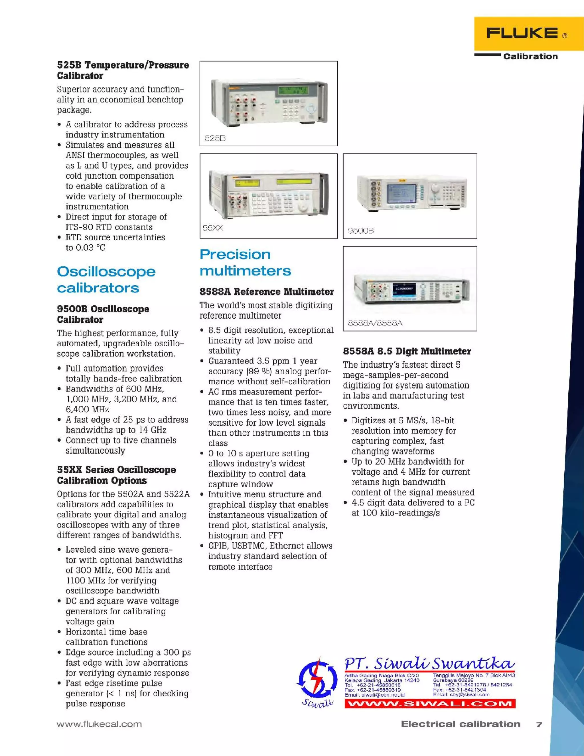 7Electrical calibration
'VV'VV'VV _::; I'VV~ L I _c::c::> IVI
Tenggilis Mejoyo NO.7 SiokAI/43
Surabaya 60292
Tel. +62-31-8421278/8421264
Fax. +62-31-8421304
Email: sby@siwali.com
Artha Gading Niaga Siok C/20
Kelapa Gading, Jakarta 14240
Tel. +62-21-45850618
Fax. +62-21-45850619
Email: siwali@cbn.net.id
8558A 8.5 Digit Multimeter
The industry's fastest direct 5
mega-samples-per-second
digitizing for system automation
in labs and manufacturing test
environments.
• Digitizes at 5 MS/s, 18-bit
resolution into memory for
capturing complex, fast
changing waveforms
• Upto 20 MHzbandwidth for
voltage and 4 MHzfor current
retains high bandwidth
content of the signal measured
• 4.5 digit data delivered to a PC
at 100 kilo-readings/s
8588N8558A
9500B
5258 Temperature/Pressure
Calibrator
Superior accuracy and function-
ality in an economical benchtop
package.
• A calibrator to address process
industry instrumentation 525B
• Simulates and measures all
ANSIthermocouples, as well
as Land Utypes, and provides
cold junction compensation
to enable calibration of a
wide variety of thermocouple
instrumentation
• Direct input for storage of
ITS-90 RTDconstants 55XX
• RTDsource uncertainties
to 0.03 °C
- Calibration
FLUKE®
8588A Reference Multimeter
The world's most stable digitizing
reference multimeter
• 8.5 digit resolution, exceptional
linearity ad low noise and
stability
• Guaranteed 3.5 ppm 1 year
accuracy 199%1 analog perfor-
mance without self-calibration
• ACrms measurement perfor-
mance that is ten times faster,
two times less noisy, and more
sensitive for low level signals
than other instruments in this
class
• 0 to 10 s aperture setting
allows industry's widest
flexibility to control data
capture window
• Intuitive menu structure and
graphical display that enables
instantaneous visualization of
trend plot statistical analysis,
histogram and FFT
• GPIB,USBTMC,Ethernet allows
industry standard selection of
remote interface
Precision
multimeters
www.flukecal.com
55XX Series Oscilloscope
Calibration Options
Options for the 5502A and 5522A
calibrators add capabilities to
calibrate your digital and analog
oscilloscopes with any of three
different ranges of bandwidths.
• Leveled sine wave genera-
tor with optional bandwidths
of 300 MHz,600 MHzand
1100 MHzfor verifying
oscilloscope bandwidth
• DCand square wave voltage
generators for calibrating
voltage gain
• Horizontal time base
calibration functions
• Edge source including a 300 ps
fast edge with low aberrations
for verifying dynamic response
• Fast edge risetime pulse
generator 1< 1 ns] for checking
pulse response
95008 Oscilloscope
Calibrator
The highest performance, fully
automated, upgradeable oscillo-
scope calibration workstation.
• Full automation provides
totally hands-free calibration
• Bandwidths of 600 MHz,
1,000 MHz,3,200 MHz,and
6,400 MHz
• A fast edge of 25 ps to address
bandwidths up to 14 GHz
• Connect up to five channels
simultaneously
Oscilloscope
calibrators
 