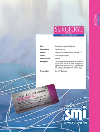 Type              Braided and coated multifilament
                 Composition       Polyglycolic acid
                 Coating           Polycaprolactone and calcium stearate (1%)
                 Colour            Violet / Beige - undyed
                 Tissue reaction   Minimal
                 Absorption        The hydrolytic action by which the material is
                                   broken down results in total absorption in
                                   approximately 60 to 90 days. Approximately
                                   50% of tensile strength remain after 21 days.
                 Presentation      Box with 12 sutures




Surgicryl® PGA
Revision 3
 