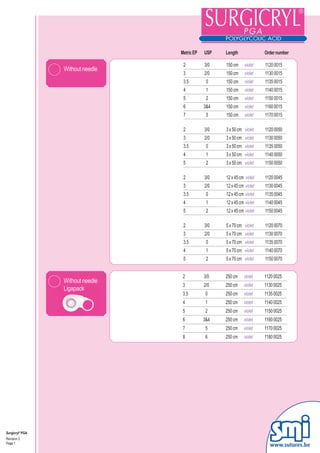 Metric EP   USP   Length              Order number

                                   2          3/0   150 cm     violet   1120 0015
                 Without needle
                                   3          2/0   150 cm     violet   1130 0015
                                   3.5         0    150 cm     violet   1135 0015
                                   4           1    150 cm     violet   1140 0015
                                   5           2    150 cm     violet   1150 0015
                                   6          3&4   150 cm     violet   1160 0015
                                   7           5    150 cm     violet   1170 0015

                                   2          3/0   3 x 50 cm violet    1120 0050
                                   3          2/0   3 x 50 cm violet    1130 0050
                                   3.5         0    3 x 50 cm violet    1135 0050
                                   4           1    3 x 50 cm violet    1140 0050
                                   5           2    3 x 50 cm violet    1150 0050

                                   2          3/0   12 x 45 cm violet   1120 0045
                                   3          2/0   12 x 45 cm violet   1130 0045
                                   3.5         0    12 x 45 cm violet   1135 0045
                                   4           1    12 x 45 cm violet   1140 0045
                                   5           2    12 x 45 cm violet   1150 0045

                                   2          3/0   5 x 70 cm violet    1120 0070
                                   3          2/0   5 x 70 cm violet    1130 0070
                                   3.5         0    5 x 70 cm violet    1135 0070
                                   4           1    5 x 70 cm violet    1140 0070
                                   5           2    5 x 70 cm violet    1150 0070


                                   2          3/0   250 cm    violet    1120 0025
                 Without needle
                                   3          2/0   250 cm    violet    1130 0025
                 Ligapack
                                   3.5         0    250 cm    violet    1135 0025
                                   4           1    250 cm    violet    1140 0025
                                   5           2    250 cm    violet    1150 0025
                                   6          3&4   250 cm    violet    1160 0025
                                   7           5    250 cm    violet    1170 0025
                                   8           6    250 cm    violet    1180 0025




Surgicryl® PGA
Revision 3
Page 1
                                                                          www.sutures.be
 