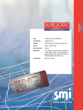 Type              Braided and coated multifilament
                   Composition       Polyglycolic acid
                   Coating           Polycaprolactone and calcium stearate (1%)
                   Colour            Beige - undyed / Violet
                   Tissue reaction   Minimal
                   Absorption        The hydrolytic action by which the material is
                                     broken down results in total absorption in
                                     approximately 42 days. Approximately 50% of
                                     tensile strength remain after 7 days.
                   Presentation      Box with 12 sutures




Surgicryl® Rapid
Revision 3
 