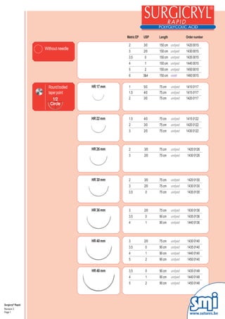 Metric EP   USP     Length            Order number

                                                2          3/0
                                                             3/0   150 cm
                                                                   150 cm undyed     1420 0015
                   Without needle               3            2/0   150 cm undyed     1430 0015
                                                3          2/0     150 cm            1430 0015
                                                3.5          0     150 cm            1435 0015
                                                3.5         0      150 cm undyed     1435 0015
                                                4           1      150 cm undyed     1440 0015
                                                5           2      150 cm undyed     1450 0015
                                                6          3&4     150 cm violet     1460 0015


                     Round bodied   HR 17 mm    1          5/0     75 cm    undyed   1410 0117
                     taper point                1.5        4/0     75 cm    undyed   1415 0117
                        1/2                     2          3/0     75 cm    undyed   1420 0117
                      Circle


                                    HR 22 mm    1.5        4/0     75 cm    undyed   1415 0122
                                                2          3/0     75 cm    undyed   1420 0122
                                                3          2/0     75 cm    undyed   1430 0122



                                    HR 26 mm    2          3/0     75 cm    undyed   1420 0126
                                                3          2/0     75 cm    undyed   1430 0126




                                    HR 30 mm    2          3/0     75 cm    undyed   1420 0130
                                                3          2/0     75 cm    undyed   1430 0130
                                                3.5         0      75 cm    undyed   1435 0130



                                    HR 36 mm    3          2/0     75 cm    undyed   1430 0136
                                                3.5         0      90 cm    undyed   1435 0136
                                                4           1      90 cm    undyed   1440 0136



                                    HR 40 mm    3          2/0
                                                             2/0   75 cm    undyed   1430 0140
                                                3.5         00     90 cm    undyed   1435 0140
                                                4           11     90 cm    undyed   1440 0140
                                                5           2      90 cm    undyed   1450 0140


                                    HR 48 mm    3.5         0      90 cm    undyed   1435 0148
                                                4           1      90 cm    undyed   1440 0148
                                                5           2      90 cm    undyed   1450 0148




Surgicryl® Rapid
Revision 3
Page 1
                                                                                       www.sutures.be
 