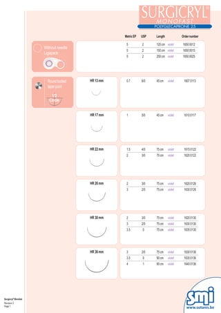 Metric EP   USP   Length            Order number

                                                   5          2     120 cm violet     1650 0012
                      Without needle
                                                   5          2     150 cm violet     1650 0015
                      Ligapack
                                                   5          2     250 cm violet     1650 0025




                        Round bodied   HR 13 mm    0.7        6/0   45 cm    violet    1607 0113
                        taper point

                          1/2
                         Circle


                                       HR 17 mm    1          5/0   45 cm    violet    1610 0117




                                       HR 22 mm    1.5        4/0   75 cm    violet    1615 0122
                                                   2          3/0   75 cm    violet    1620 0122




                                       HR 26 mm    2          3/0   75 cm    violet    1620 0126
                                                   3          2/0   75 cm    violet    1630 0126




                                       HR 30 mm    2          3/0   75 cm    violet    1620 0130
                                                   3          2/0   75 cm    violet    1630 0130
                                                   3.5        0     75 cm    violet    1635 0130




                                       HR 36 mm    3          2/0   75 cm    violet    1630 0136
                                                   3.5        0     90 cm    violet    1635 0136
                                                   4          1     90 cm    violet    1640 0136




Surgicryl® Monofast
Revision 3
Page 1
                                                                                         www.sutures.be
 
