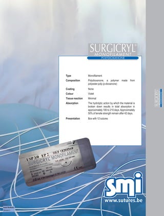 Type              Monofilament
                          Composition       Polydioxanone, a polymer made from
                                            polyester poly (p-dioxanone)
                          Coating           None
                          Colour            Violet
                          Tissue reaction   Minimal
                          Absorption        The hydrolytic action by which the material is
                                            broken down results in total absorption in
                                            approximately 180 to 210 days. Approximately
                                            50% of tensile strength remain after 42 days.
                          Presentation      Box with 12 sutures




Surgicryl® Monofilament
Revision 3
 