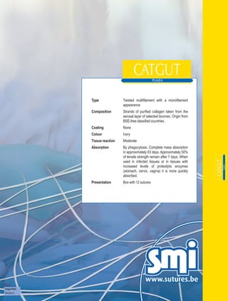 Type              Twisted multifilament with a monofilament
                                 appearance
               Composition       Strands of purified collagen taken from the
                                 serosal layer of selected bovines. Origin from
                                 BSE-free classified countries.
               Coating           None
               Colour            Ivory
               Tissue reaction   Moderate
               Absorption        By phagocytosis. Complete mass absorption
                                 in approximately 63 days. Approximately 50%
                                 of tensile strength remain after 7 days. When
                                 used in infected tissues or in tissues with
                                 increased levels of proteolytic enzymes
                                 (stomach, cervix, vagina) it is more quickly
                                 absorbed.
               Presentation      Box with 12 sutures




Catgut Plain
Revision 3
 