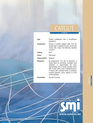 Type              Twisted multifilament with a monofilament
                                  appearance
                Composition       Strands of purified collagen taken from the
                                  serosal layer of selected bovines, tanned with
                                  chrome salts. Origin from BSE-free classified
                                  countries.
                Coating           None
                Colour            Dark brown
                Tissue reaction   Moderate
                Absorption        By phagocytosis. The rate of absorption is
                                  slowed down by chromizing. Complete mass
                                  absorption in approximately 90 days.
                                  Approximately 50% of tensile strength remain
                                  after 14 days. When used in infected tissues or
                                  in tissues with increased levels of proteolytic
                                  enzymes (stomach, cervix, vagina) it is more
                                  quickly absorbed.
                Presentation      Box with 12 sutures




Catgut Chrome
Revision 3
 