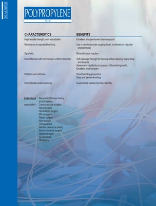 CHARACTERISTICS                                  BENEFITS
High tensile strength, non absorbable            Excellent and permanent tissue support
Resistance to repeated bending                   Use in cardiovascular surgery (heart prosthesis or vascular
                                                  anastomosis)

Synthetic                                        Minimal tissue reaction

Monofilament with microscopic uniform diameter   Soft passage through the tissues without sawing, tissue drag
                                                  and trauma
                                                 Absence of capillarity (no support of bacterial growth)
                                                 Excellent knot tie down

Pliability and softness                          Good handling properties
                                                 Easy and secure knotting

Hermetically sealed packing                      Guaranteed seal and product sterility




Indications     General soft tissue closing
                and/or ligation
especially in   Cardiovascular surgery
                Neurosurgery
                Ophthalmic surgery
                Microsurgery
                Plastic surgery
                Skin closure
                Orthopaedics
                Hernias (also as a mesh)
                Gastrointestinal surgery
                General surgery
                Gynaecology
                Obstetrics
 