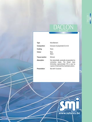 Type              Monofilament
               Composition       Extrusion of polyamide 6.0 or 6.6
               Coating           None
               Colour            Blue
                                 Black

               Tissue reaction   Minimal
               Absorption        Non absorbable, gradually encapsulated by
                                 connective tissue. The thread mass
                                 diminishes, approximately 10% a year by
                                 rupture of chemical links (hydrolytic action).
               Presentation      Box with 12 sutures




Daclon Nylon
Revision 3
 