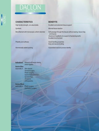 CHARACTERISTICS                                  BENEFITS
High tensile strength, non absorbable            Excellent and extended tissue support

Synthetic                                        Minimal tissue reaction

Monofilament with microscopic uniform diameter   Soft passage through the tissues without sawing, tissue drag
                                                  and trauma
                                                 Absence of capillarity (no support of bacterial growth)
                                                 Excellent knot tie down

Pliability and softness                          Good handling properties
                                                 Easy and secure knotting

Hermetically sealed packing                      Guaranteed seal and product sterility




Indications    General soft tissue closing
               and/or ligation
Daclon Blue
especially in Skin closure
              General surgery
              Plastic surgery
              Gastrointestinal surgery
              Gynaecology
              Obstetrics
              Orthopaedics
Daclon Black
especially in Plastic surgery
              Ophthalmic surgery
 