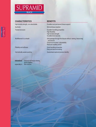 CHARACTERISTICS                               BENEFITS
High tensile strength, non absorbable         Excellent and permanent tissue support
Synthetic                                     Minimal tissue reaction
Twisted structure                             Excellent handling properties
                                              High flexibility
                                              High tensile strength
                                              Excellent knot security
Multifilament in a sheath                     Soft passage through the tissues without sawing, tissue drag
                                               and trauma
                                              Good knot tie down / adjustability
                                              Reduced capillary action
Pliability and softness                       Good handling properties
                                              Easy and secure knotting
Hermetically sealed packing                   Guaranteed seal and product sterility




Indications     General soft tissue closing
                and/or ligation
especially in   Skin closure
 