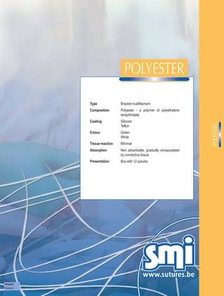 Type              Braided multifilament
             Composition       Polyester - a polymer of polyethylene
                               terephthalate
             Coating           Silicone
                               Teflon
             Colour            Green
                               White
             Tissue reaction   Minimal
             Absorption        Non absorbable, gradually encapsulated
                               by connective tissue
             Presentation      Box with 12 sutures




Polyester
Revision 3
 