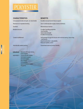 CHARACTERISTICS                                BENEFITS
Unsurpassed tensile strength, non absorbable   Excellent and permanent tissue support
Resistance to repeated bending                 Use in cardiovascular surgery (heart prosthesis)

Synthetic                                      Minimal tissue reaction

Braided structure                              Excellent handling properties
                                               High flexibility
                                               High tensile strength
                                               Excellent knot security

Coated multifilament                           Soft passage through the tissues with minimal sawing, tissue drag
                                                and trauma
                                               Good knot tie down / adjustability
                                               Reduced capillary action
Hermetically sealed packing                    Guaranteed seal and product sterility



Indications     General soft tissue closing
                and/or ligation
especially in   Cardiovascular surgery
                Ophthalmic surgery
                General surgery
                Skin closure
                Orthopaedics
                Gastrointestinal surgery
                Obstetrics
 