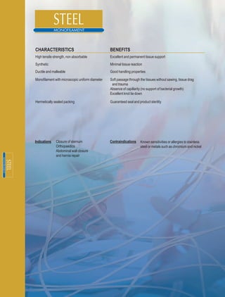 CHARACTERISTICS                                  BENEFITS
High tensile strength, non absorbable            Excellent and permanent tissue support
Synthetic                                        Minimal tissue reaction
Ductile and malleable                            Good handling properties

Monofilament with microscopic uniform diameter   Soft passage through the tissues without sawing, tissue drag
                                                  and trauma
                                                 Absence of capillarity (no support of bacterial growth)
                                                 Excellent knot tie down

Hermetically sealed packing                      Guaranteed seal and product sterility




Indications   Closure of sternum                 Contraindications    Known sensitivities or allergies to stainless
              Orthopaedics                                            steel or metals such as chromium and nickel
              Abdominal wall closure
              and hernia repair
 