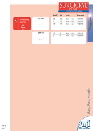 Metric EP   USP    Length            Order number

                               DS 12 mm   0.7          6/0   50 cm    undyed   1407 1512P
             Reverse cutting
             Easy Pass                    1            5/0   50 cm    undyed   1410 1512P
                                          1.5          4/0   50 cm    undyed   1415 1512P
               3/8
              Circle


                               DS 19 mm   1.5         4/0    50 cm    undyed   1415 1519P
                                          2           3/0    50 cm    undyed   1420 1519P




                                                                                       Easy Pass needle




Easy Pass
Revision 3
Page 2
                                                                                 www.sutures.be
 
