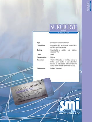 Type              Braided and coated multifilament
                 Composition       Polyglactine 910, a copolymer made of 90%
                                   glycolide and 10% L-lactide
                 Coating           Poly-glycolide-co-L-lactide   and     calcium
                                   stearate (<1%)
                 Colour            Violet
                 Tissue reaction   Minimal
                 Absorption        The hydrolytic action by which the material is
                                   broken down results in total absorption
                                   between 56 and 70 days. Between 40% and
                                   50% of tensile strength remain after 21 days.
                 Presentation      Box with 12 sutures




Surgicryl® 910
Revision 3
 