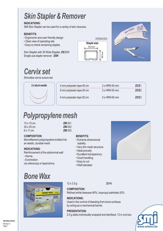 Skin Stapler & Remover
                      INDICATIONS:
                      SMI Skin Stapler can be used for a variety of skin closures.

                      BENEFITS:
                      • Ergonomic and user friendly design                                STERILE EO
                      • Clear view of operating site
                                                                                 Staple size
                      • Easy to check remaining staples

                      Skin Stapler with 35 Wide Staples ZS35W
                      Single use staple remover ZSR




                      Cervix set
                      Shirodkar cervix suture set

                             2 x blunt needle           4 mm polyester tape 40 cm               2 x HRN 50 mm                   ZCE1
                                                        5 mm polyester tape 40 cm               2 x HRN 50 mm                   ZCE2

                                                        4 mm polyester tape 50 cm               2 x HRN 65 mm                   ZCE3




                      Polypropylene mesh
                      15 x 15 cm                            ZM 001
                      30 x 30 cm                            ZM 002
                      6 x 11 cm                             ZM 003
                      COMPOSITION:                                     BENEFITS:
                      Monofilament polypropylene knitted into          • Extreme dimensional
                      an elastic, durable mesh                           stability
                                                                       • Very thin mesh structure
                      INDICATIONS:
                                                                       • Ideal porosity
                      Reinforcement of the abdominal wall
                                                                       • Excellent transparency
                      - Hernia
                                                                       • Good handling
                      - Eventration
                                                                       • Easy to cut
                      via celioscopy or laparotomy
                                                                       • Well tolerated



                      Bone Wax
                                                               12 x 2.5 g                           Z046
                                                               COMPOSITION:
                                                               Refined white beeswax 80%, isopropyl palmitate 20%
                                                               INDICATIONS:
                                                               Used in the control of bleeding from bone surfaces
                                                               by acting as a mechanical barrier.
                                                               PRESENTATION:
                                                               2.5 g slabs individually wrapped and sterilised, 12 in one box
Speciality products
Revision 3
Page 1                                                                                                                           www.sutures.be
 