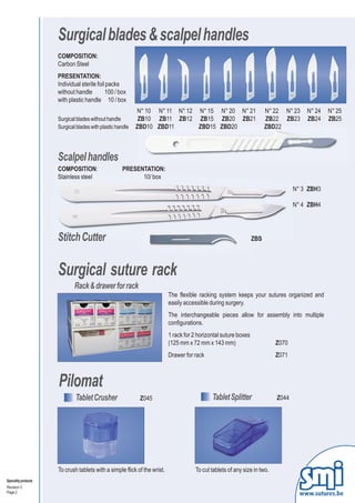 Surgical blades & scalpel handles
                      COMPOSITION:
                      Carbon Steel
                      PRESENTATION:
                      Individual sterile foil packs
                      without handle         100 / box
                      with plastic handle 10 / box
                                                            N° 10 N° 11 N° 12 N° 15 N° 20 N° 21                         N° 22 N° 23   N° 24   N° 25
                      Surgical blades without handle         ZB10 ZB11 ZB12 ZB15 ZB20 ZB21                              ZB22 ZB23     ZB24    ZB25
                      Surgical blades with plastic handle   ZBD10 ZBD11       ZBD15 ZBD20                               ZBD22



                      Scalpel handles
                      COMPOSITION:                   PRESENTATION:
                      Stainless steel                      10/ box
                                                                                                                                  N° 3 ZBH3

                                                                                                                                  N° 4 ZBH4




                      Stitch Cutter                                                                               ZBS




                      Surgical suture rack
                              Rack & drawer for rack
                                                                           The flexible racking system keeps your sutures organized and
                                                                           easily accessible during surgery.
                                                                           The interchangeable pieces allow for assembly into multiple
                                                                           configurations.
                                                                           1 rack for 2 horizontal suture boxes
                                                                           (125 mm x 72 mm x 143 mm)                       Z070
                                                                           Drawer for rack                                 Z071



                      Pilomat
                              Tablet Crusher                 Z045                             Tablet Splitter              Z044




                      To crush tablets with a simple flick of the wrist.              To cut tablets of any size in two.
Speciality products
Revision 3
Page 2                                                                                                                              www.sutures.be
 